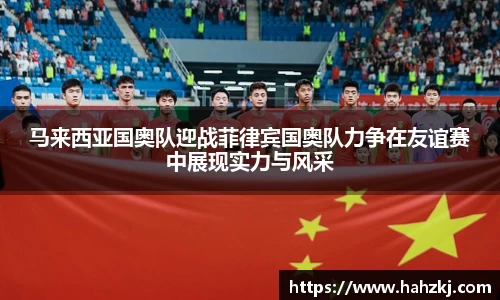 马来西亚国奥队迎战菲律宾国奥队力争在友谊赛中展现实力与风采